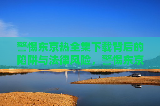 警惕东京热全集下载背后的陷阱与法律风险，警惕东京热全集下载的陷阱与法律风险
