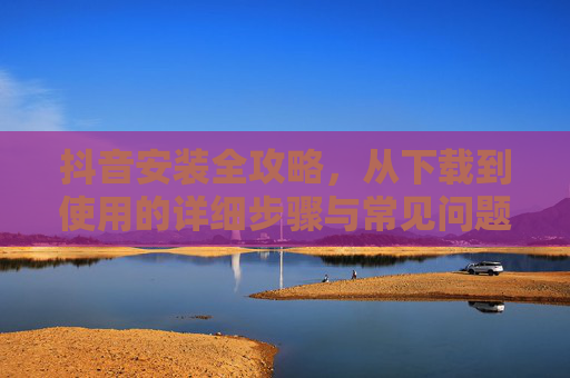 抖音安装全攻略，从下载到使用的详细步骤与常见问题解答，抖音安装全攻略，从下载到使用步骤与问题解答