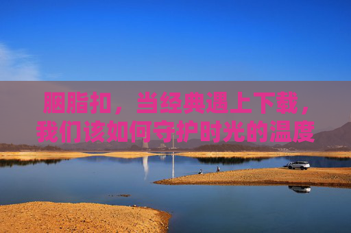 胭脂扣,当经典遇上下载,我们该如何守护时光的温度?胭脂扣,经典遇数字下载,守护时光温度 胭脂扣,当经典遇上下载,我们该如何守护时光的温度?胭脂扣,经典遇数字下载,守护时光温度