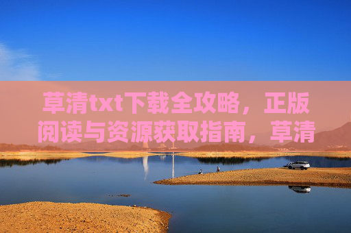 草清txt下载全攻略，正版阅读与资源获取指南，草清txt下载与正版资源获取全攻略