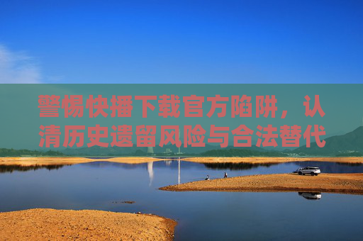 警惕快播下载官方陷阱,认清历史遗留风险与合法替代方案,警惕快播下载官方陷阱,历史遗留风险与合法替代方案 警惕快播下载官方陷阱,认清历史遗留风险与合法替代方案,警惕快播下载官方陷阱,历史遗留风险与合法替代方案