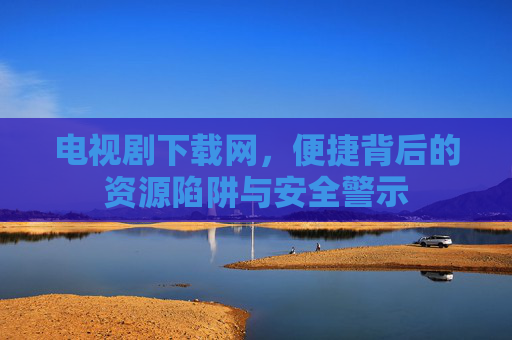 电视剧下载网,便捷背后的资源陷阱与安全警示 电视剧下载网,便捷背后的资源陷阱与安全警示