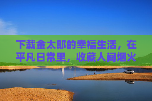 下载金太郎的幸福生活,在平凡日常里,收藏人间烟火气,金太郎的幸福日常,收藏人间烟火气 下载金太郎的幸福生活,在平凡日常里,收藏人间烟火气,金太郎的幸福日常,收藏人间烟火气