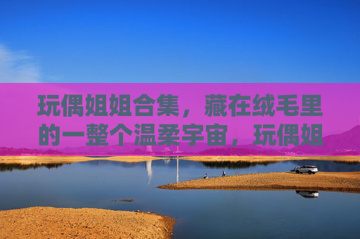 玩偶姐姐合集,藏在绒毛里的一整个温柔宇宙,玩偶姐姐的绒毛温柔宇宙 玩偶姐姐合集,藏在绒毛里的一整个温柔宇宙,玩偶姐姐的绒毛温柔宇宙