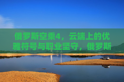 俄罗斯空乘4，云端上的优雅符号与职业坚守，俄罗斯空乘，云端优雅符号与职业坚守