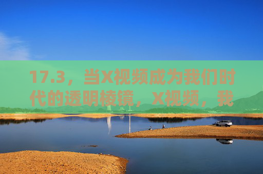 17.3,当X视频成为我们时代的透明棱镜,X视频,我们时代的透明棱镜 17.3,当X视频成为我们时代的透明棱镜,X视频,我们时代的透明棱镜