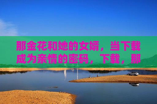那金花和她的女婿,当下载成为亲情的密码,下载,那金花和女婿的亲情密码 那金花和她的女婿,当下载成为亲情的密码,下载,那金花和女婿的亲情密码