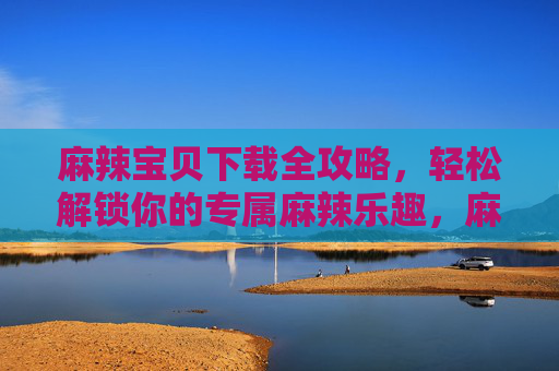 麻辣宝贝下载全攻略,轻松解锁你的专属麻辣乐趣,麻辣宝贝下载全攻略,轻松解锁专属麻辣乐趣 麻辣宝贝下载全攻略,轻松解锁你的专属麻辣乐趣,麻辣宝贝下载全攻略,轻松解锁专属麻辣乐趣