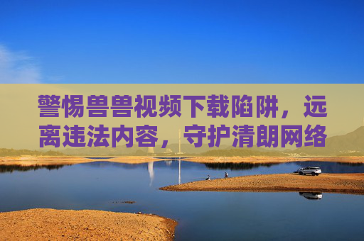 警惕兽兽视频下载陷阱,远离违法内容,守护清朗网络,警惕兽兽视频下载陷阱,守护清朗网络 警惕兽兽视频下载陷阱,远离违法内容,守护清朗网络,警惕兽兽视频下载陷阱,守护清朗网络