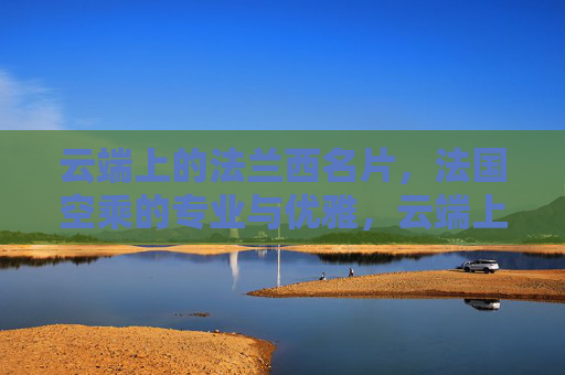 云端上的法兰西名片,法国空乘的专业与优雅,云端上的法兰西名片,法国空乘的专业与优雅 云端上的法兰西名片,法国空乘的专业与优雅,云端上的法兰西名片,法国空乘的专业与优雅