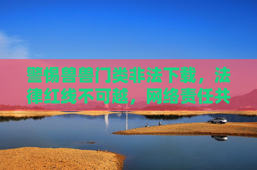 警惕兽兽门类非法下载,法律红线不可越,网络责任共担当,警惕兽兽门类非法下载,法律红线不可越,网络责任共担当 警惕兽兽门类非法下载,法律红线不可越,网络责任共担当,警惕兽兽门类非法下载,法律红线不可越,网络责任共担当