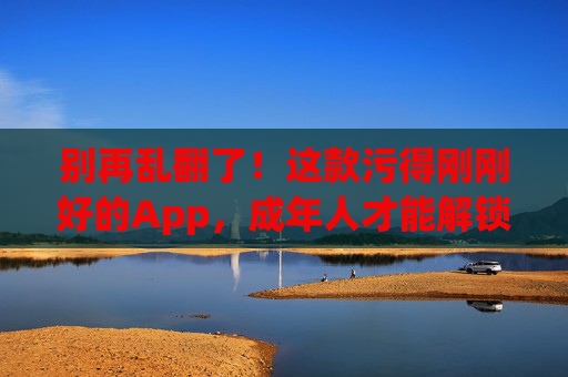 别再乱翻了！这款污得刚刚好的App，成年人才能解锁的快乐，污得刚刚好！成年人才能解锁的快乐App