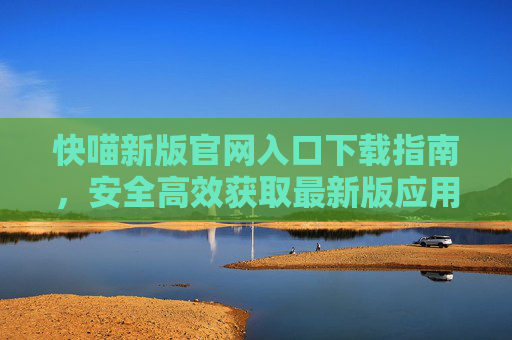 快喵新版官网入口下载指南,安全高效获取最新版应用,快喵新版官网入口下载指南,安全高效获取最新版应用 快喵新版官网入口下载指南,安全高效获取最新版应用,快喵新版官网入口下载指南,安全高效获取最新版应用