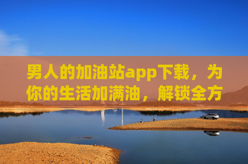 男人的加油站app下载,为你的生活加满油,解锁全方位成长能量,男人的加油站,为生活加满油,解锁全方位成长能量 男人的加油站app下载,为你的生活加满油,解锁全方位成长能量,男人的加油站,为生活加满油,解锁全方位成长能量