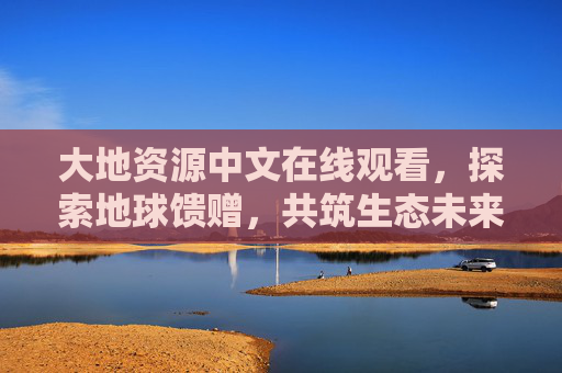 大地资源中文在线观看,探索地球馈赠,共筑生态未来,探索大地资源,共筑生态未来 大地资源中文在线观看,探索地球馈赠,共筑生态未来,探索大地资源,共筑生态未来