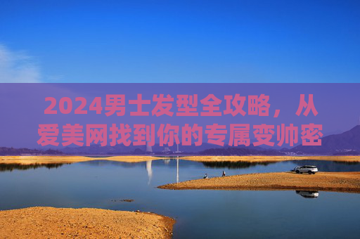 2024男士发型全攻略，从爱美网找到你的专属变帅密码，2024男士发型全攻略，爱美网专属变帅密码