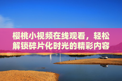 樱桃小视频在线观看,轻松解锁碎片化时光的精彩内容,樱桃小视频,解锁碎片化时光的精彩 樱桃小视频在线观看,轻松解锁碎片化时光的精彩内容,樱桃小视频,解锁碎片化时光的精彩