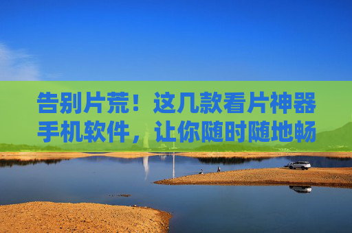 告别片荒！这几款看片神器手机软件，让你随时随地畅享高清影视，告别片荒！手机看片神器，随时随地畅享高清影视