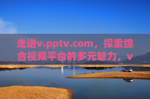 走进v.pptv.com,探索综合视频平台的多元魅力,v.pptv.com,综合视频平台的多元魅力 走进v.pptv.com,探索综合视频平台的多元魅力,v.pptv.com,综合视频平台的多元魅力