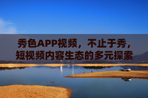 秀色APP视频，不止于秀，短视频内容生态的多元探索，秀色APP，不止于秀，短视频内容生态多元探索