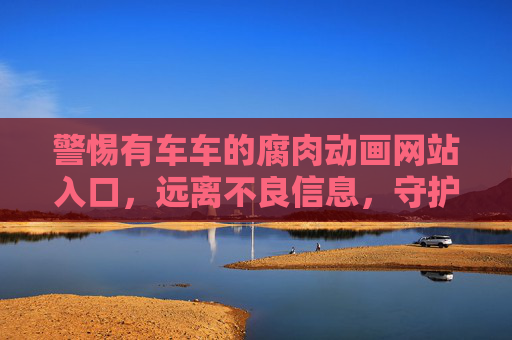 警惕有车车的腐肉动画网站入口,远离不良信息,守护网络安全,警惕有车车的腐肉动画网站入口,守护网络安全 警惕有车车的腐肉动画网站入口,远离不良信息,守护网络安全,警惕有车车的腐肉动画网站入口,守护网络安全