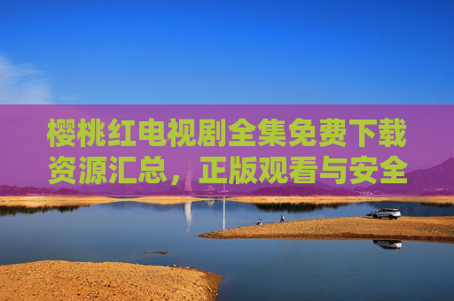 樱桃红电视剧全集免费下载资源汇总，正版观看与安全下载指南，樱桃红全集资源汇总，正版观看与安全下载指南