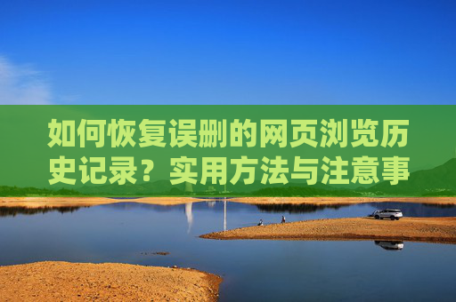如何恢复误删的网页浏览历史记录?实用方法与注意事项,恢复误删的网页浏览历史记录,实用方法与注意事项 如何恢复误删的网页浏览历史记录?实用方法与注意事项,恢复误删的网页浏览历史记录,实用方法与注意事项