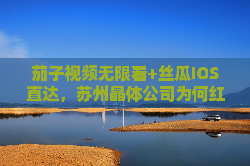 茄子视频无限看+丝瓜IOS直达,苏州晶体公司为何红出圈?茄子视频+丝瓜IOS,苏州晶体公司为何红出圈? 茄子视频无限看+丝瓜IOS直达,苏州晶体公司为何红出圈?茄子视频+丝瓜IOS,苏州晶体公司为何红出圈?