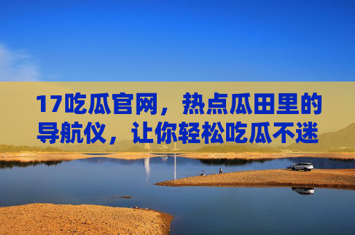 17吃瓜官网,热点瓜田里的导航仪,让你轻松吃瓜不迷路,17吃瓜官网,热点瓜田的吃瓜导航仪 17吃瓜官网,热点瓜田里的导航仪,让你轻松吃瓜不迷路,17吃瓜官网,热点瓜田的吃瓜导航仪