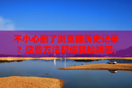不小心删了浏览器历史记录?这些方法帮你轻松找回,找回删除的浏览器历史记录 不小心删了浏览器历史记录?这些方法帮你轻松找回,找回删除的浏览器历史记录