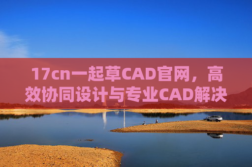 17cn一起草CAD官网，高效协同设计与专业CAD解决方案一站式平台，17cn一起草CAD官网，高效协同设计与专业CAD解决方案一站式平台