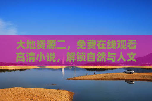 大地资源二，免费在线观看高清小说，解锁自然与人文的深度叙事，大地资源二，免费高清观看，解锁自然人文深度叙事