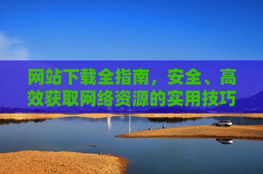 网站下载全指南,安全、高效获取网络资源的实用技巧,安全高效下载网络资源全指南 网站下载全指南,安全、高效获取网络资源的实用技巧,安全高效下载网络资源全指南