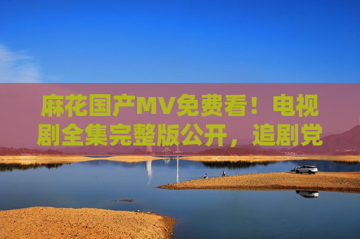 麻花国产MV免费看！电视剧全集完整版公开，追剧党速来，麻花国产MV免费看！电视剧全集完整版公开，追剧党速来
