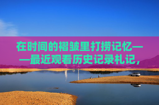 在时间的褶皱里打捞记忆——最近观看历史记录札记,时间的褶皱,打捞历史记忆的札记 在时间的褶皱里打捞记忆——最近观看历史记录札记,时间的褶皱,打捞历史记忆的札记
