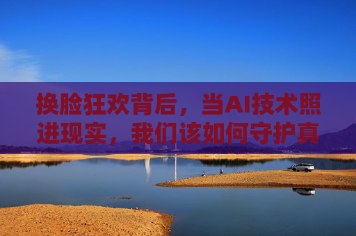 换脸狂欢背后,当AI技术照进现实,我们该如何守护真实?AI换脸照进现实,我们如何守护真实? 换脸狂欢背后,当AI技术照进现实,我们该如何守护真实?AI换脸照进现实,我们如何守护真实?