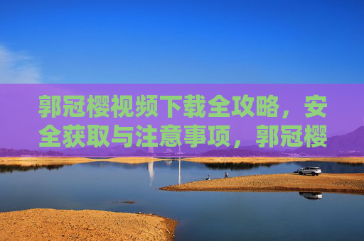 郭冠樱视频下载全攻略,安全获取与注意事项,郭冠樱视频下载全攻略,安全获取与注意事项 郭冠樱视频下载全攻略,安全获取与注意事项,郭冠樱视频下载全攻略,安全获取与注意事项