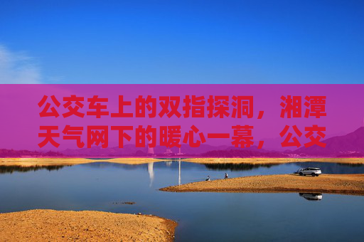 公交车上的双指探洞,湘潭天气网下的暖心一幕,公交车双指探洞暖心一幕,湘潭天气网温情见证 公交车上的双指探洞,湘潭天气网下的暖心一幕,公交车双指探洞暖心一幕,湘潭天气网温情见证
