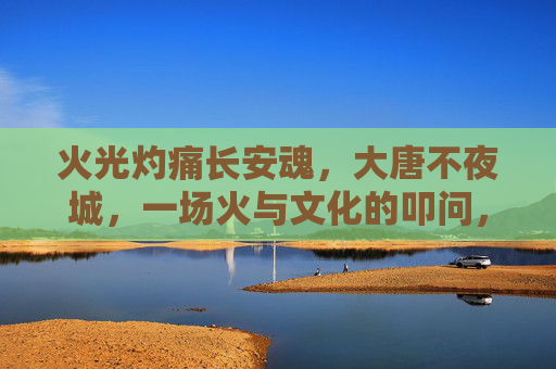 火光灼痛长安魂,大唐不夜城,一场火与文化的叩问,火灼长安魂,大唐不夜城的文化叩问 火光灼痛长安魂,大唐不夜城,一场火与文化的叩问,火灼长安魂,大唐不夜城的文化叩问