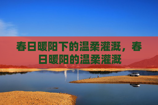 春日暖阳下的温柔灌溉,春日暖阳的温柔灌溉 春日暖阳下的温柔灌溉,春日暖阳的温柔灌溉