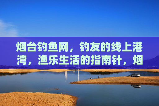 烟台钓鱼网,钓友的线上港湾,渔乐生活的指南针,烟台钓鱼网,钓友的线上港湾与渔乐生活指南针 烟台钓鱼网,钓友的线上港湾,渔乐生活的指南针,烟台钓鱼网,钓友的线上港湾与渔乐生活指南针