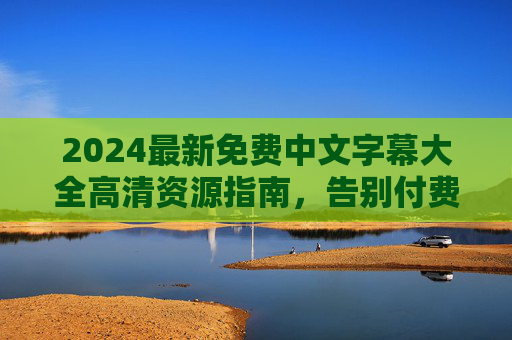 2024最新免费中文字幕大全高清资源指南,告别付费,畅享观影自由,2024最新免费中文字幕高清资源指南,告别付费畅享观影自由 2024最新免费中文字幕大全高清资源指南,告别付费,畅享观影自由,2024最新免费中文字幕高清资源指南,告别付费畅享观影自由