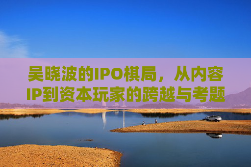 吴晓波的IPO棋局，从内容IP到资本玩家的跨越与考题，吴晓波的IPO棋局，从内容IP到资本玩家的跨越与考题