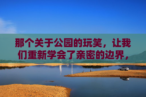 那个关于公园的玩笑，让我们重新学会了亲密的边界，亲密边界，从公园玩笑里学到的