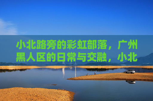 小北路旁的彩虹部落，广州黑人区的日常与交融，小北路旁的彩虹部落，广州黑人区的日常与交融