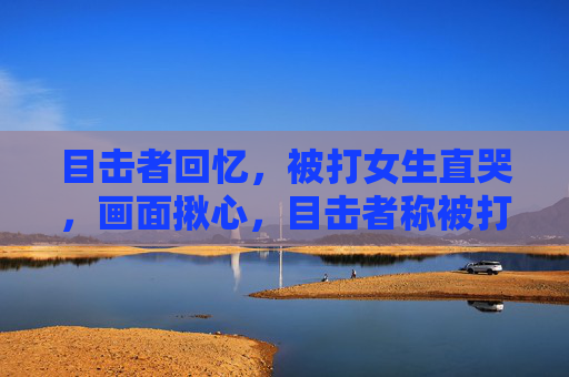 目击者回忆,被打女生直哭,画面揪心,目击者称被打女生痛哭,画面揪心 目击者回忆,被打女生直哭,画面揪心,目击者称被打女生痛哭,画面揪心