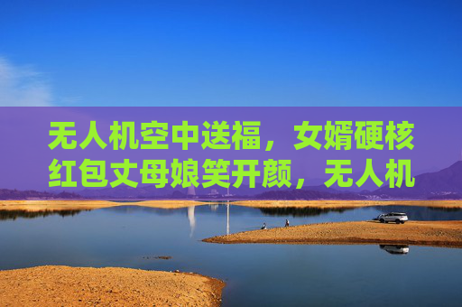 无人机空中送福,女婿硬核红包丈母娘笑开颜,无人机送硬核红包,丈母娘笑开颜 无人机空中送福,女婿硬核红包丈母娘笑开颜,无人机送硬核红包,丈母娘笑开颜