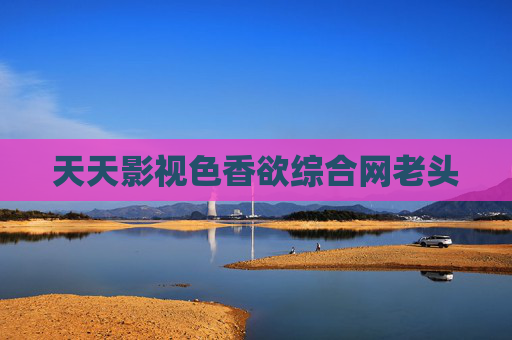 天天影视色香欲综合网老头 天天影视色香欲综合网老头