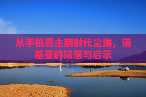 从手机霸主到时代尘埃,诺基亚的陨落与启示 从手机霸主到时代尘埃,诺基亚的陨落与启示
