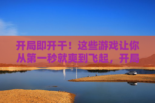 开局即开干!这些游戏让你从第一秒就爽到飞起,开局即爽!这些游戏第一秒就嗨到飞起 开局即开干!这些游戏让你从第一秒就爽到飞起,开局即爽!这些游戏第一秒就嗨到飞起